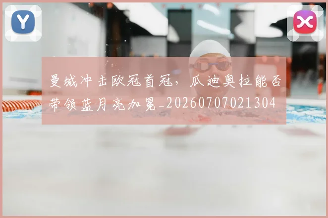 曼城冲击欧冠首冠,瓜迪奥拉能否带领蓝月亮加冕_20260707021304