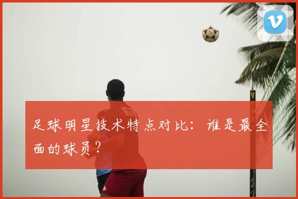 足球明星技术特点对比：谁是最全面的球员？