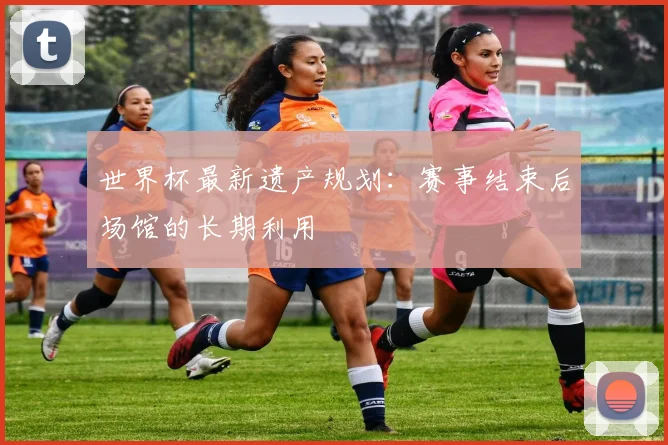 世界杯最新遗产规划:赛事结束后场馆的长期利用