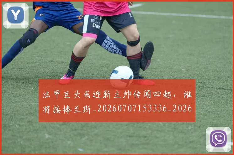 法甲巨头或迎新主帅传闻四起，谁将接棒兰斯_20260707153336_20260801171905
