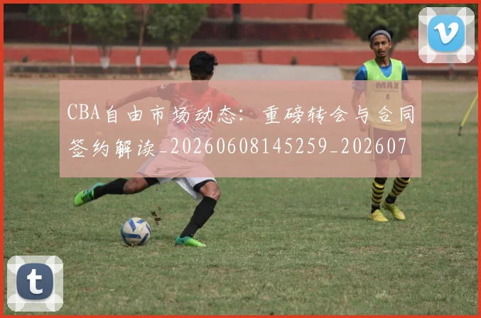 CBA自由市场动态:重磅转会与合同签约解读_20260608145259_20260701211944_20260712050255