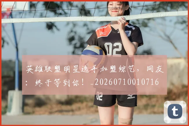 英雄联盟明星选手加盟综艺,网友:终于等到你!_20260710010716