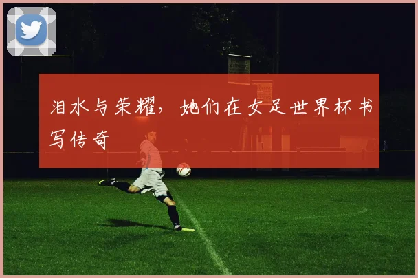 泪水与荣耀，她们在女足世界杯书写传奇