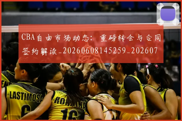 CBA自由市场动态:重磅转会与合同签约解读_20260608145259_20260701211944_20260712050255
