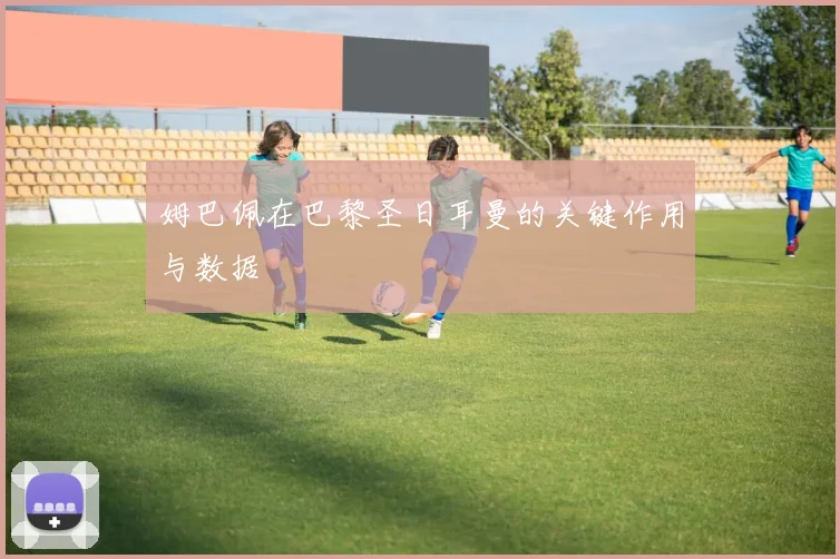 姆巴佩在巴黎圣日耳曼的关键作用与数据