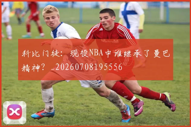 科比门徒:现役NBA中谁继承了曼巴精神?_20260708195556