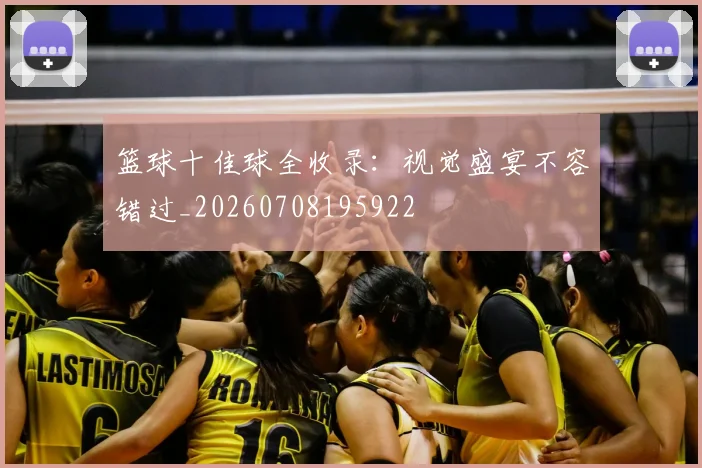 篮球十佳球全收录：视觉盛宴不容错过_20260708195922