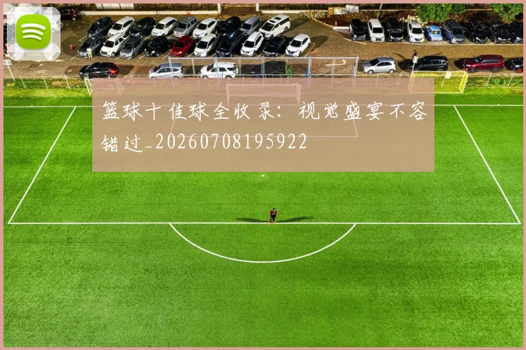 篮球十佳球全收录:视觉盛宴不容错过_20260708195922