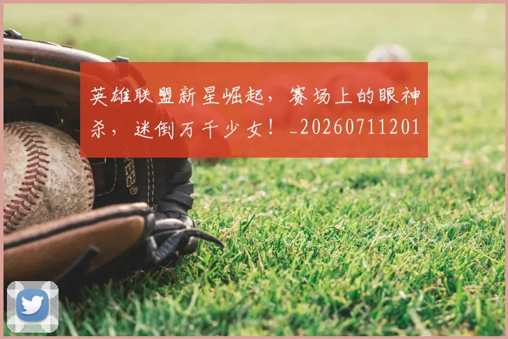 英雄联盟新星崛起,赛场上的眼神杀,迷倒万千少女!_20260711201759