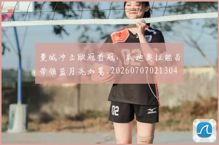 曼城冲击欧冠首冠，瓜迪奥拉能否带领蓝月亮加冕_20260707021304