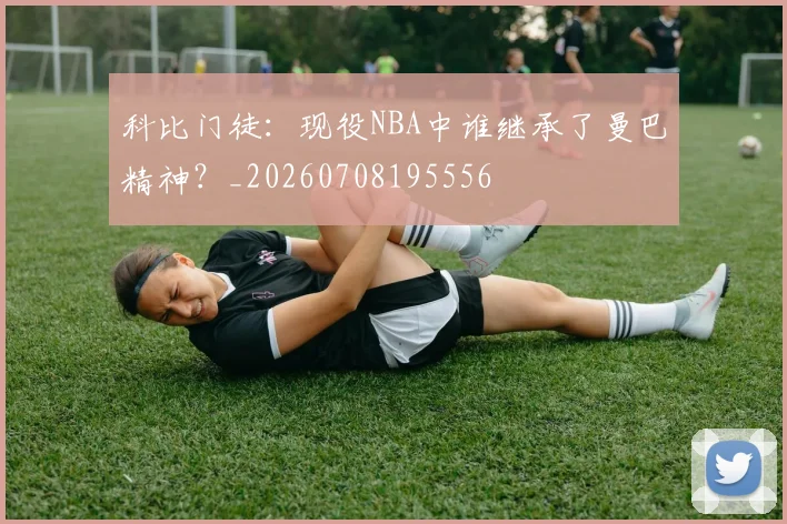 科比门徒:现役NBA中谁继承了曼巴精神?_20260708195556