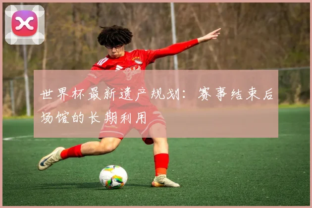 世界杯最新遗产规划:赛事结束后场馆的长期利用