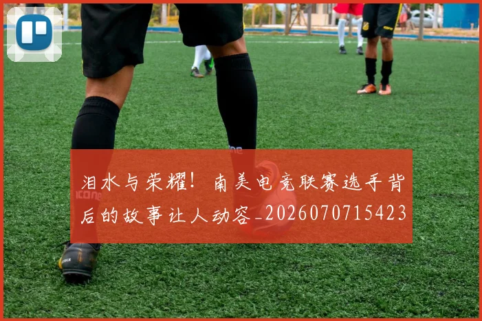 泪水与荣耀!南美电竞联赛选手背后的故事让人动容_20260707154233