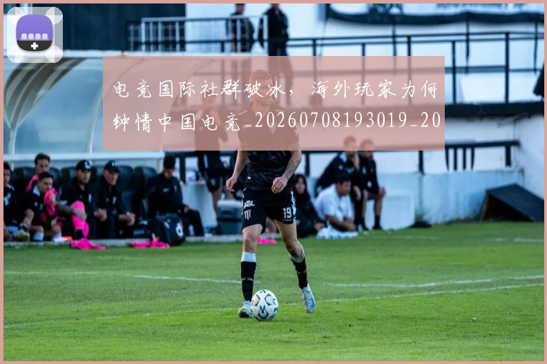 电竞国际社群破冰，海外玩家为何钟情中国电竞_20260708193019_20260802162044